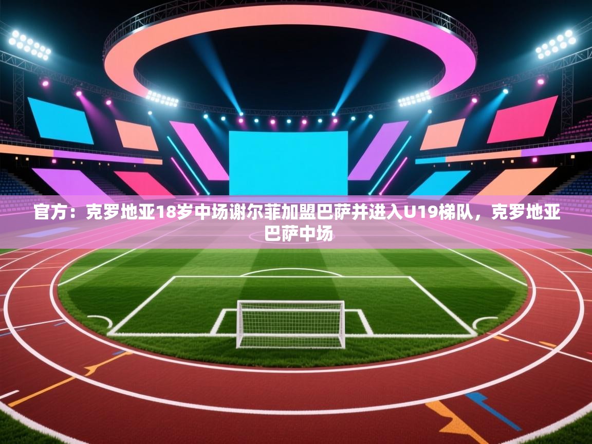 官方：克罗地亚18岁中场谢尔菲加盟巴萨并进入U19梯队，克罗地亚 巴萨中场  第2张