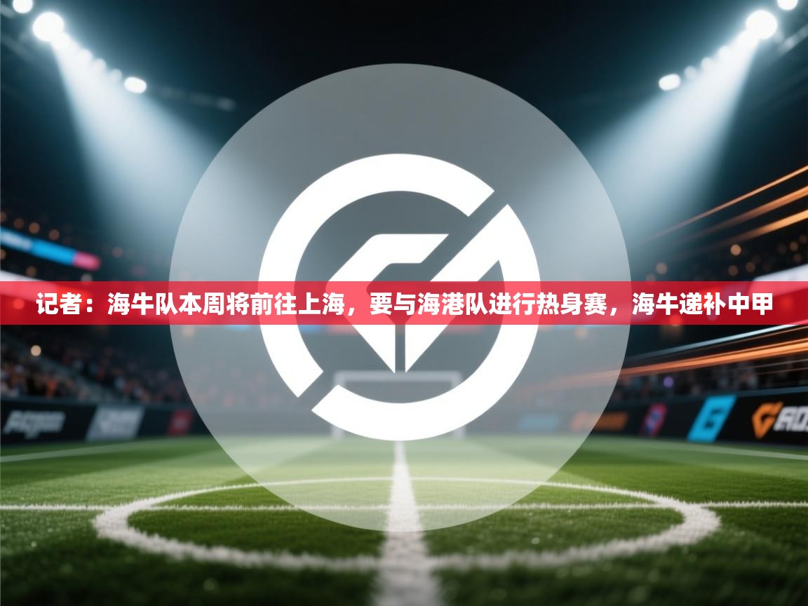 记者:海牛队本周将前往上海,要与海港队进行热身赛,海牛递补中甲 第2张